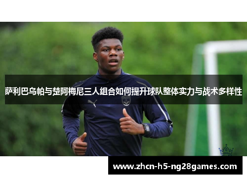 萨利巴乌帕与楚阿梅尼三人组合如何提升球队整体实力与战术多样性