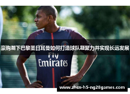 豪购潮下巴黎圣日耳曼如何打造球队凝聚力并实现长远发展 豪购潮下巴黎圣日耳曼如何打造球队凝聚力并实现长远发展