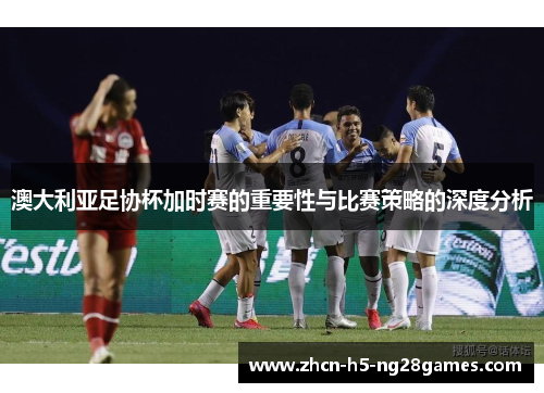 澳大利亚足协杯加时赛的重要性与比赛策略的深度分析