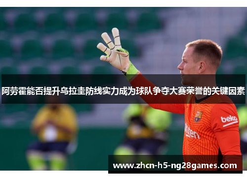 阿劳霍能否提升乌拉圭防线实力成为球队争夺大赛荣誉的关键因素