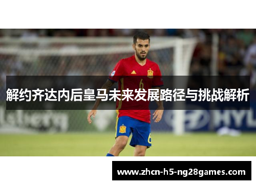 解约齐达内后皇马未来发展路径与挑战解析 解约齐达内后皇马未来发展路径与挑战解析