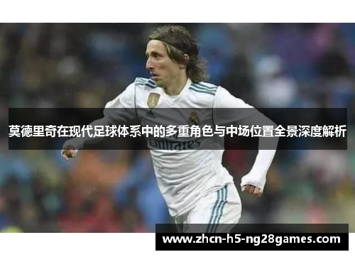 莫德里奇在现代足球体系中的多重角色与中场位置全景深度解析 莫德里奇在现代足球体系中的多重角色与中场位置全景深度解析