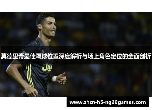 莫德里奇最佳踢球位置深度解析与场上角色定位的全面剖析