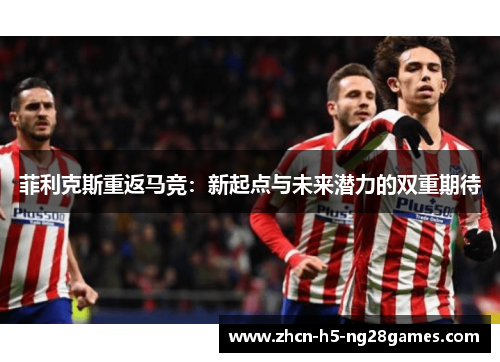 菲利克斯重返马竞:新起点与未来潜力的双重期待 菲利克斯重返马竞:新起点与未来潜力的双重期待