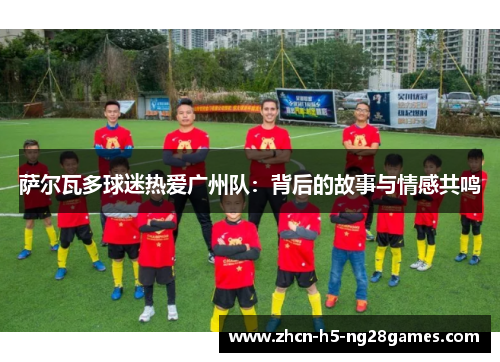 萨尔瓦多球迷热爱广州队:背后的故事与情感共鸣 萨尔瓦多球迷热爱广州队:背后的故事与情感共鸣