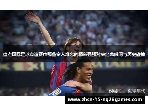 盘点国际足球友谊赛中那些令人难忘的精彩强强对决经典瞬间与历史碰撞