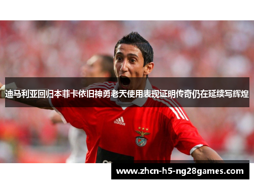 迪马利亚回归本菲卡依旧神勇老天使用表现证明传奇仍在延续写辉煌 迪马利亚回归本菲卡依旧神勇老天使用表现证明传奇仍在延续写辉煌